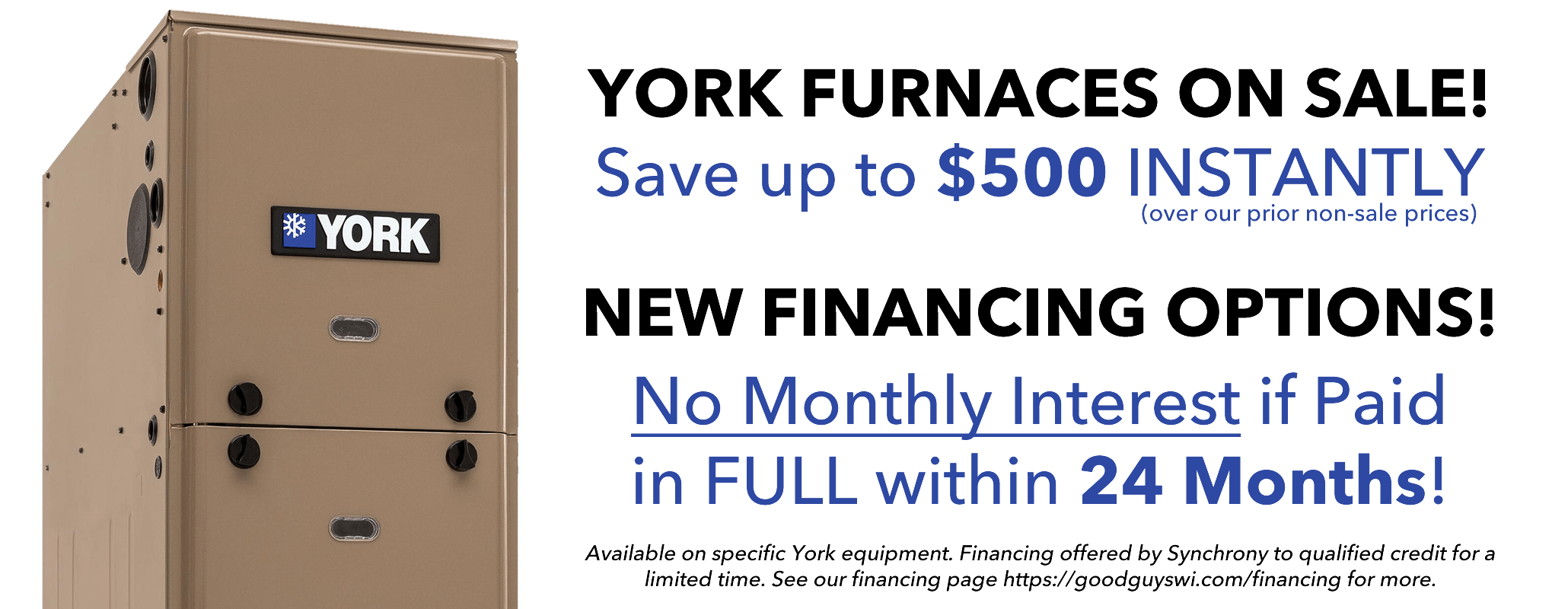 York Furnaces on sale! Save up to $500 instantly (over our prior non-sale prices) New Financing Options! No Monthly Interest in paid in full within 24 Months! Available on specific york equipment. Financing offered by Synchrony to qualified credit for a limited time. See our financing page https://goodguyswi.com/financing for more.