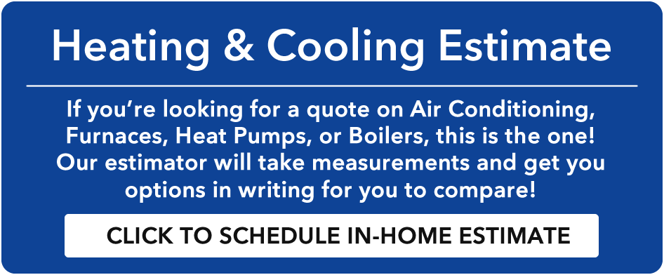 Heating & Cooling Estimate - If you're looking for a quote on Air Conditioning, Furnaces, Heat Pumps, or Boilers, this is the one! Our estimator will take measurements and get you options in writing for you to compare!