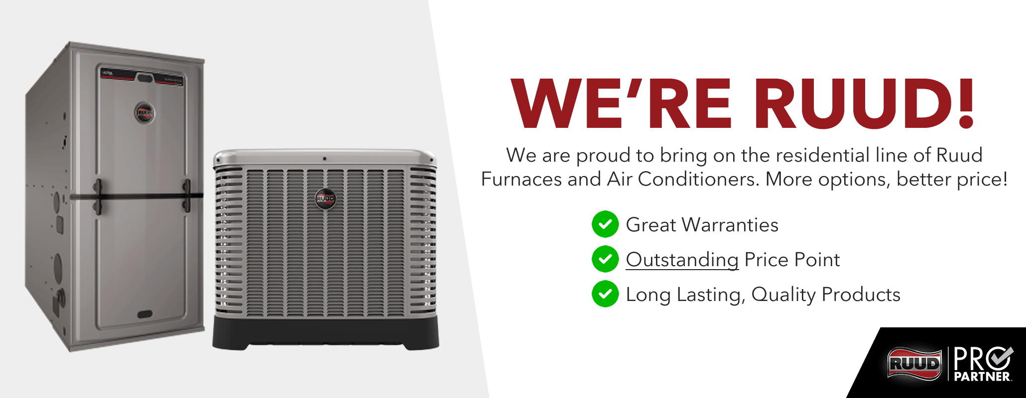 The Good Guys have Gone Ruud! We are proud to announce the addition of Ruud's residential line of Furnaces and Air Conditioners into our existing line-up to give our customers even more options! Great warranties! Outstanding price point! Long Lasting, Quality Products!