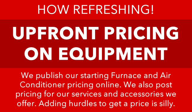 How refreshing! Upfront Pricing on Equipment. We publish our starting Furnace and Air Conditioner pricing online. We also post pricing for our services and accessories we offer. Adding hurdles to get a price is silly.