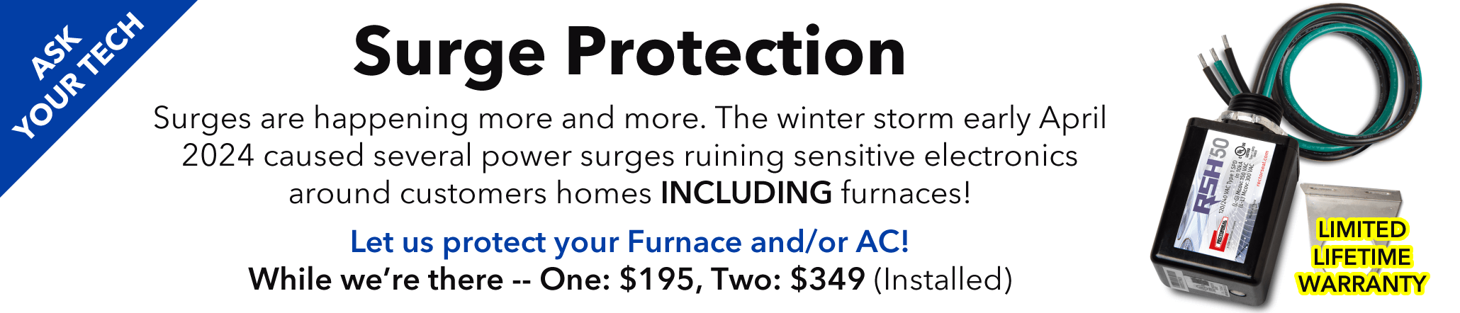 Ask your technician about Surge Protection. The winter storm we had in early April 2024 caused several surge and thousands in damage for our customers alone. Add surge protection to your Furnace and/or AC today!