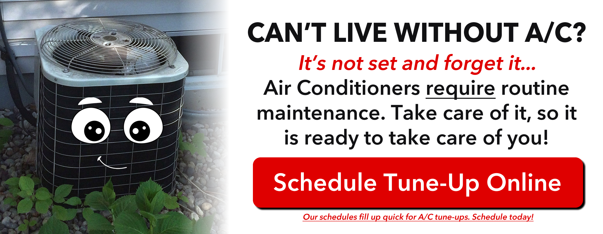 Can't live without A/C? It's not set and forget it... Air Conditioners require routine maintenance. Take care of it, so it is ready to take care of you! Schedule your Tune-Up Online (Click this). Our schedules fill up quick for A/C tune-ups. Schedule today!