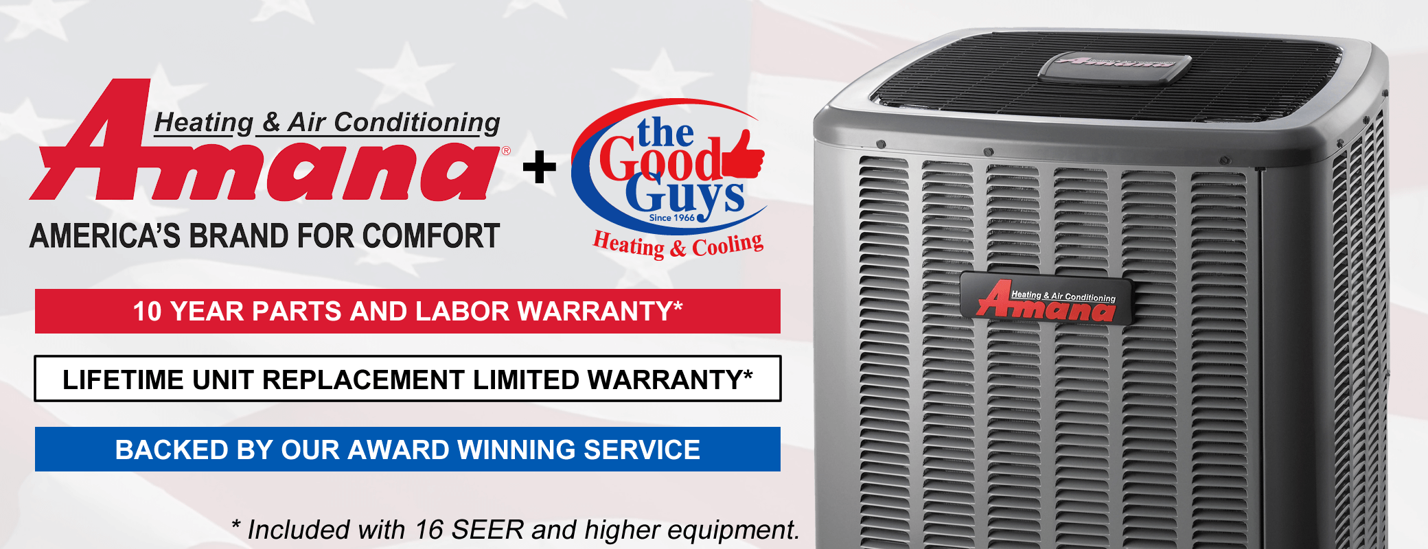 Amana and The Good Guys Heating & Cooling. Together you can't loose. 10 Year Parts & Labor standard with 16+ SEER Equipment, Lifetime Unit Replacement Limited Warranty with 16+ SEER Equipment, and the award winning Good Guys service team backing it for the life of the unit.