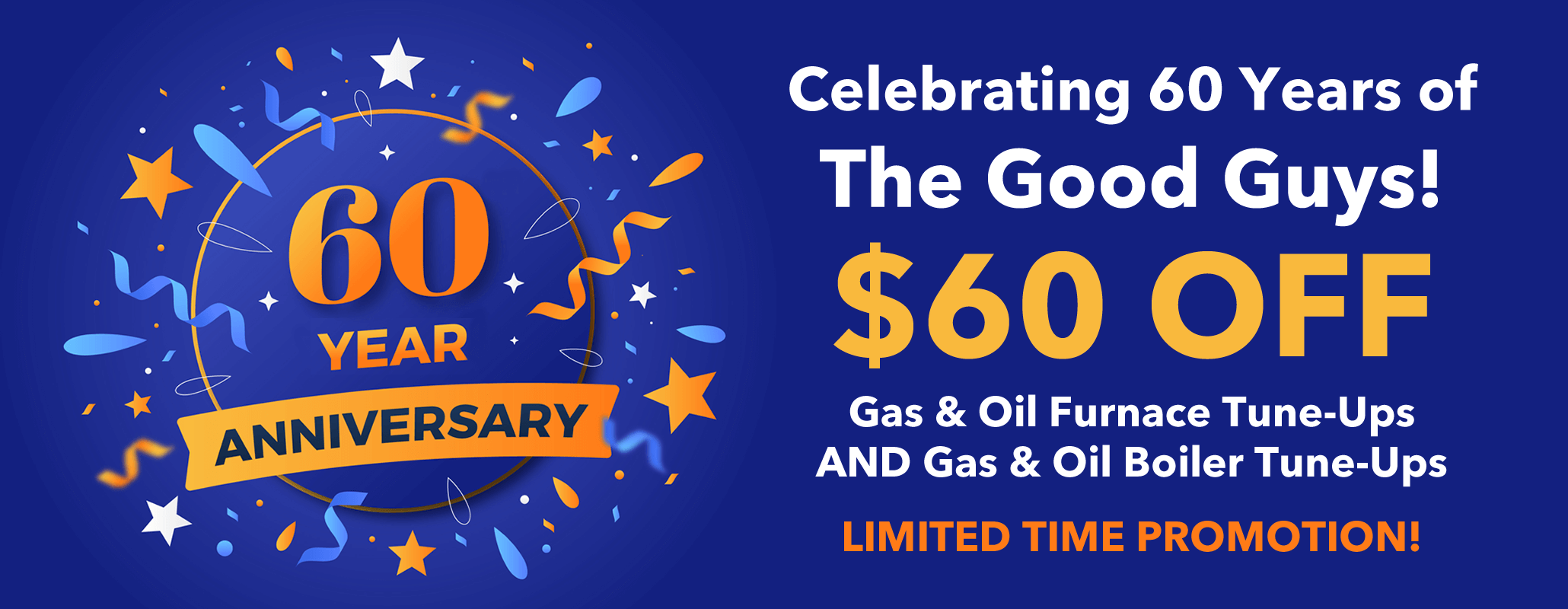 We are celebrating 60 years of The Good Guys! $60 off our Gas and Oil Furnace and Boiler Tune-Ups for a LIMITED TIME. Schedule today!